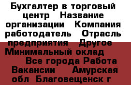 Бухгалтер в торговый центр › Название организации ­ Компания-работодатель › Отрасль предприятия ­ Другое › Минимальный оклад ­ 18 000 - Все города Работа » Вакансии   . Амурская обл.,Благовещенск г.